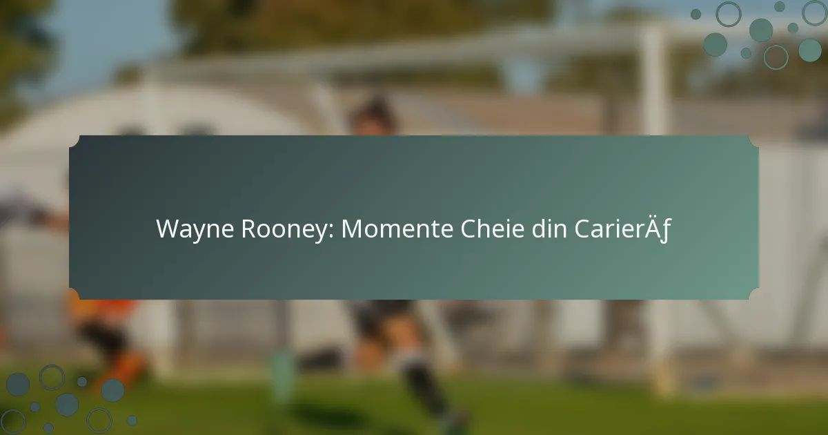 Wayne Rooney: Momente Cheie din Carieră